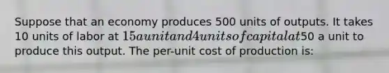 Suppose that an economy produces 500 units of outputs. It takes 10 units of labor at 15 a unit and 4 units of capital at50 a unit to produce this output. The per-unit cost of production is: