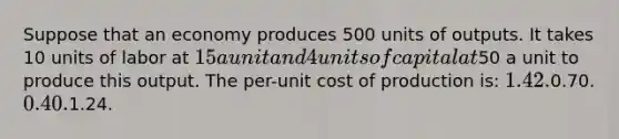 Suppose that an economy produces 500 units of outputs. It takes 10 units of labor at 15 a unit and 4 units of capital at50 a unit to produce this output. The per-unit cost of production is: 1.42.0.70. 0.40.1.24.