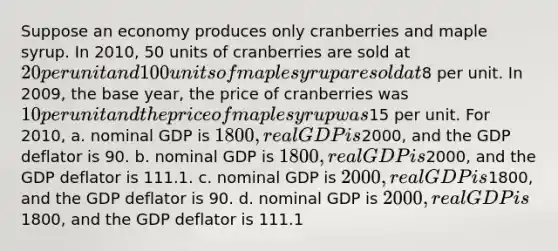 Suppose an economy produces only cranberries and maple syrup. In 2010, 50 units of cranberries are sold at 20 per unit and 100 units of maple syrup are sold at8 per unit. In 2009, the base year, the price of cranberries was 10 per unit and the price of maple syrup was15 per unit. For 2010, a. nominal GDP is 1800, real GDP is2000, and the GDP deflator is 90. b. nominal GDP is 1800, real GDP is2000, and the GDP deflator is 111.1. c. nominal GDP is 2000, real GDP is1800, and the GDP deflator is 90. d. nominal GDP is 2000, real GDP is1800, and the GDP deflator is 111.1