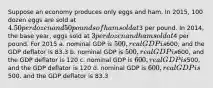 Suppose an economy produces only eggs and ham. In 2015, 100 dozen eggs are sold at 4.50 per dozen and 50 pounds of ham sold at3 per pound. In 2014, the base year, eggs sold at 3 per dozen and ham sold at4 per pound. For 2015 a. nominal GDP is 500, real GDP is600, and the GDP deflator is 83.3 b. nominal GDP is 500, real GDP is600, and the GDP deflator is 120 c. nominal GDP is 600, real GDP is500, and the GDP deflator is 120 d. nominal GDP is 600, real GDP is500, and the GDP deflator is 83.3