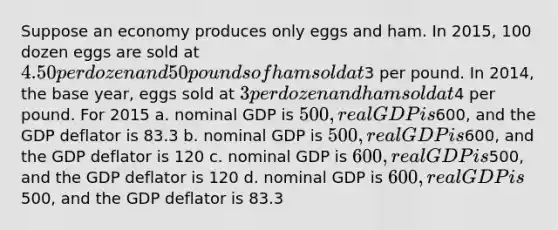 Suppose an economy produces only eggs and ham. In 2015, 100 dozen eggs are sold at 4.50 per dozen and 50 pounds of ham sold at3 per pound. In 2014, the base year, eggs sold at 3 per dozen and ham sold at4 per pound. For 2015 a. nominal GDP is 500, real GDP is600, and the GDP deflator is 83.3 b. nominal GDP is 500, real GDP is600, and the GDP deflator is 120 c. nominal GDP is 600, real GDP is500, and the GDP deflator is 120 d. nominal GDP is 600, real GDP is500, and the GDP deflator is 83.3