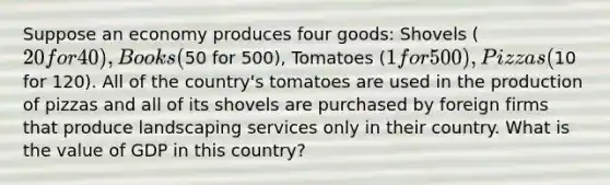 Suppose an economy produces four goods: Shovels (20 for 40), Books (50 for 500), Tomatoes (1 for 500), Pizzas (10 for 120). All of the country's tomatoes are used in the production of pizzas and all of its shovels are purchased by foreign firms that produce landscaping services only in their country. What is the value of GDP in this country?