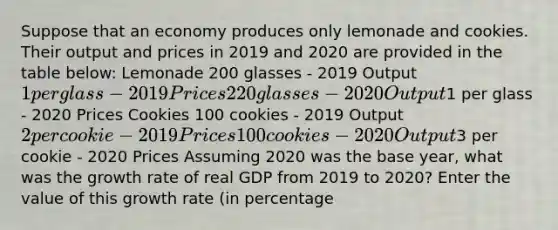 Suppose that an economy produces only lemonade and cookies. Their output and prices in 2019 and 2020 are provided in the table below: Lemonade 200 glasses - 2019 Output 1 per glass - 2019 Prices 220 glasses - 2020 Output1 per glass - 2020 Prices Cookies 100 cookies - 2019 Output 2 per cookie - 2019 Prices 100 cookies - 2020 Output3 per cookie - 2020 Prices Assuming 2020 was the base year, what was the growth rate of real GDP from 2019 to 2020? Enter the value of this growth rate (in percentage