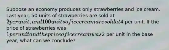 Suppose an economy produces only strawberries and ice cream. Last year, 50 units of strawberries are sold at 2 per unit, and 100 units of ice cream are sold at4 per unit. If the price of strawberries was 1 per unit and the price of ice cream was2 per unit in the base year, what can we conclude?