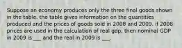 Suppose an economy produces only the three final goods shown in the table. the table gives information on the quantities produced and the prices of goods sold in 2008 and 2009. if 2008 prices are used in the calculation of real gdp, then nominal GDP in 2009 is ___ and the real in 2009 is ___.