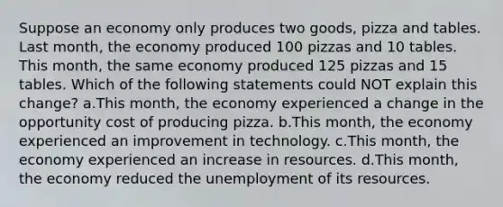 Suppose an economy only produces two goods, pizza and tables. Last month, the economy produced 100 pizzas and 10 tables. This month, the same economy produced 125 pizzas and 15 tables. Which of the following statements could NOT explain this change? a.This month, the economy experienced a change in the opportunity cost of producing pizza. b.This month, the economy experienced an improvement in technology. c.This month, the economy experienced an increase in resources. d.This month, the economy reduced the unemployment of its resources.