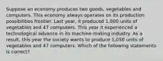 Suppose an economy produces two goods, vegetables and computers. This economy always operates on its production possibilities frontier. Last year, it produced 1,000 units of vegetables and 47 computers. This year it experienced a technological advance in its machine-making industry. As a result, this year the society wants to produce 1,050 units of vegetables and 47 computers. Which of the following statements is correct?