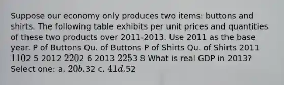 Suppose our economy only produces two items: buttons and shirts. The following table exhibits per unit prices and quantities of these two products over 2011-2013. Use 2011 as the base year. P of Buttons Qu. of Buttons P of Shirts Qu. of Shirts 2011 1 102 5 2012 2 202 6 2013 2 253 8 What is real GDP in 2013? Select one: a. 20 b.32 c. 41 d.52