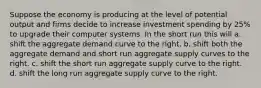 Suppose the economy is producing at the level of potential output and firms decide to increase investment spending by 25% to upgrade their computer systems. In the short run this will a. shift the aggregate demand curve to the right. b. shift both the aggregate demand and short run aggregate supply curves to the right. c. shift the short run aggregate supply curve to the right. d. shift the long run aggregate supply curve to the right.