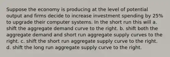 Suppose the economy is producing at the level of potential output and firms decide to increase investment spending by 25% to upgrade their computer systems. In the short run this will a. shift the aggregate demand curve to the right. b. shift both the aggregate demand and short run aggregate supply curves to the right. c. shift the short run aggregate supply curve to the right. d. shift the long run aggregate supply curve to the right.