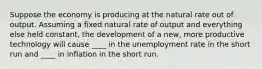 Suppose the economy is producing at the natural rate out of output. Assuming a fixed natural rate of output and everything else held constant, the development of a new, more productive technology will cause ____ in the unemployment rate in the short run and ____ in inflation in the short run.