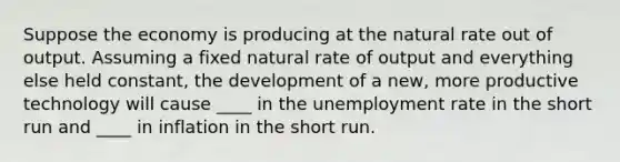 Suppose the economy is producing at the natural rate out of output. Assuming a fixed natural rate of output and everything else held constant, the development of a new, more productive technology will cause ____ in the unemployment rate in the short run and ____ in inflation in the short run.