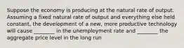 Suppose the economy is producing at the natural rate of output. Assuming a fixed natural rate of output and everything else held constant, the development of a new, more productive technology will cause ________ in the unemployment rate and ________ the aggregate price level in the long run