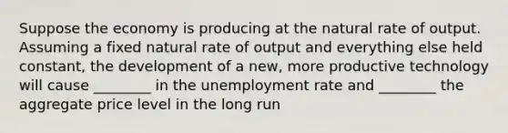 Suppose the economy is producing at the natural rate of output. Assuming a fixed natural rate of output and everything else held constant, the development of a new, more productive technology will cause ________ in the unemployment rate and ________ the aggregate price level in the long run