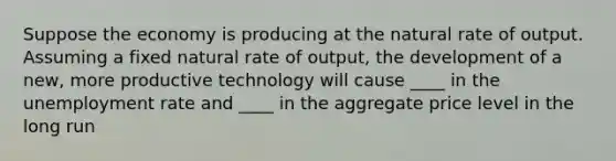 Suppose the economy is producing at the natural rate of output. Assuming a fixed natural rate of output, the development of a new, more productive technology will cause ____ in the <a href='https://www.questionai.com/knowledge/kh7PJ5HsOk-unemployment-rate' class='anchor-knowledge'>unemployment rate</a> and ____ in the aggregate price level in the long run