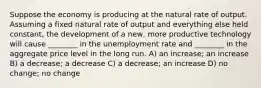 Suppose the economy is producing at the natural rate of output. Assuming a fixed natural rate of output and everything else held constant, the development of a new, more productive technology will cause ________ in the unemployment rate and ________ in the aggregate price level in the long run. A) an increase; an increase B) a decrease; a decrease C) a decrease; an increase D) no change; no change