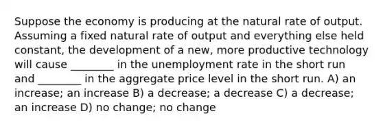 Suppose the economy is producing at the natural rate of output. Assuming a fixed natural rate of output and everything else held constant, the development of a new, more productive technology will cause ________ in the <a href='https://www.questionai.com/knowledge/kh7PJ5HsOk-unemployment-rate' class='anchor-knowledge'>unemployment rate</a> in the short run and ________ in the aggregate price level in the short run. A) an increase; an increase B) a decrease; a decrease C) a decrease; an increase D) no change; no change