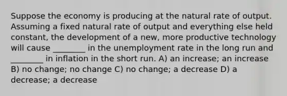 Suppose the economy is producing at the natural rate of output. Assuming a fixed natural rate of output and everything else held constant, the development of a new, more productive technology will cause ________ in the unemployment rate in the long run and ________ in inflation in the short run. A) an increase; an increase B) no change; no change C) no change; a decrease D) a decrease; a decrease