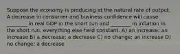 Suppose the economy is producing at the natural rate of output. A decrease in consumer and business confidence will cause ________ in real GDP in the short run and ________ in inflation in the short run, everything else held constant. A) an increase; an increase B) a decrease; a decrease C) no change; an increase D) no change; a decrease