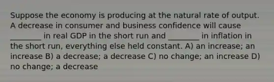 Suppose the economy is producing at the natural rate of output. A decrease in consumer and business confidence will cause ________ in real GDP in the short run and ________ in inflation in the short run, everything else held constant. A) an increase; an increase B) a decrease; a decrease C) no change; an increase D) no change; a decrease