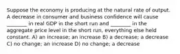 Suppose the economy is producing at the natural rate of output. A decrease in consumer and business confidence will cause ________ in real GDP in the short run and ________ in the aggregate price level in the short run, everything else held constant. A) an increase; an increase B) a decrease; a decrease C) no change; an increase D) no change; a decrease