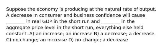 Suppose the economy is producing at the natural rate of output. A decrease in consumer and business confidence will cause ________ in real GDP in the short run and ________ in the aggregate price level in the short run, everything else held constant. A) an increase; an increase B) a decrease; a decrease C) no change; an increase D) no change; a decrease