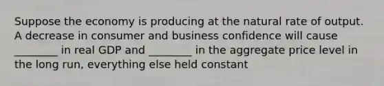 Suppose the economy is producing at the natural rate of output. A decrease in consumer and business confidence will cause ________ in real GDP and ________ in the aggregate price level in the long run, everything else held constant