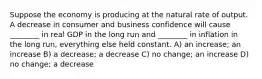 Suppose the economy is producing at the natural rate of output. A decrease in consumer and business confidence will cause ________ in real GDP in the long run and ________ in inflation in the long run, everything else held constant. A) an increase; an increase B) a decrease; a decrease C) no change; an increase D) no change; a decrease