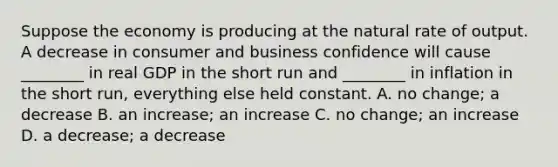 Suppose the economy is producing at the natural rate of output. A decrease in consumer and business confidence will cause​ ________ in real GDP in the short run and​ ________ in inflation in the short​ run, everything else held constant. A. no​ change; a decrease B. an​ increase; an increase C. no​ change; an increase D. a​ decrease; a decrease