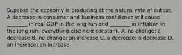 Suppose the economy is producing at the natural rate of output. A decrease in consumer and business confidence will cause​ ________ in real GDP in the long run and​ ________ in inflation in the long​ run, everything else held constant. A. no​ change; a decrease B. no​ change; an increase C. a​ decrease; a decrease D. an​ increase; an increase