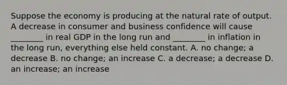 Suppose the economy is producing at the natural rate of output. A decrease in consumer and business confidence will cause​ ________ in real GDP in the long run and​ ________ in inflation in the long​ run, everything else held constant. A. no​ change; a decrease B. no​ change; an increase C. a​ decrease; a decrease D. an​ increase; an increase