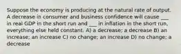 Suppose the economy is producing at the natural rate of output. A decrease in consumer and business confidence will cause ___ in real GDP in the short run and ___ in inflation in the short run, everything else held constant. A) a decrease; a decrease B) an increase; an increase C) no change; an increase D) no change; a decrease