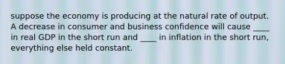 suppose the economy is producing at the natural rate of output. A decrease in consumer and business confidence will cause ____ in real GDP in the short run and ____ in inflation in the short run, everything else held constant.