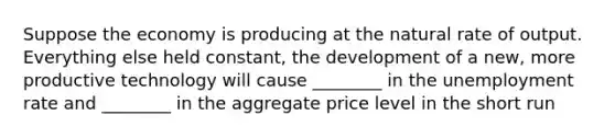 Suppose the economy is producing at the natural rate of output. Everything else held constant, the development of a new, more productive technology will cause ________ in the unemployment rate and ________ in the aggregate price level in the short run