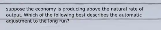 suppose the economy is producing above the natural rate of output. Which of the following best describes the automatic adjustment to the long run?