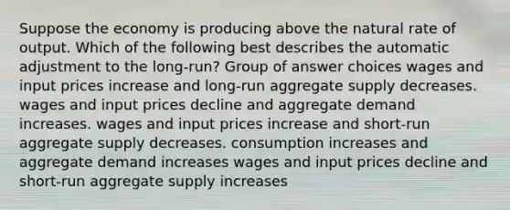 Suppose the economy is producing above the natural rate of output. Which of the following best describes the automatic adjustment to the long-run? Group of answer choices wages and input prices increase and long-run aggregate supply decreases. wages and input prices decline and aggregate demand increases. wages and input prices increase and short-run aggregate supply decreases. consumption increases and aggregate demand increases wages and input prices decline and short-run aggregate supply increases