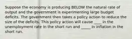 Suppose the economy is producing BELOW the natural rate of output and the government is experimenting large budget deficits. The government then takes a policy action to reduce the size of the deficits. This policy action will cause ____ in the unemployment rate in the short run and _____ in inflation in the short run.