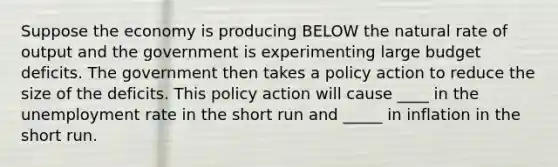 Suppose the economy is producing BELOW the natural rate of output and the government is experimenting large budget deficits. The government then takes a policy action to reduce the size of the deficits. This policy action will cause ____ in the <a href='https://www.questionai.com/knowledge/kh7PJ5HsOk-unemployment-rate' class='anchor-knowledge'>unemployment rate</a> in the short run and _____ in inflation in the short run.