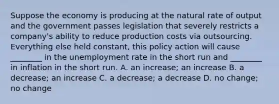 Suppose the economy is producing at the natural rate of output and the government passes legislation that severely restricts a​ company's ability to reduce production costs via outsourcing. Everything else held​ constant, this policy action will cause​ ________ in the unemployment rate in the short run and​ ________ in inflation in the short run. A. an​ increase; an increase B. a​ decrease; an increase C. a​ decrease; a decrease D. no​ change; no change