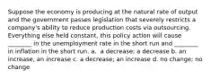 Suppose the economy is producing at the natural rate of output and the government passes legislation that severely restricts a​ company's ability to reduce production costs via outsourcing. Everything else held​ constant, this policy action will cause​ ________ in the unemployment rate in the short run and​ ________ in inflation in the short run. a. ​ a decrease; a decrease b. an increase, an increase c. a​ decrease; an increase d. no​ change; no change