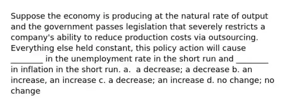 Suppose the economy is producing at the natural rate of output and the government passes legislation that severely restricts a​ company's ability to reduce production costs via outsourcing. Everything else held​ constant, this policy action will cause​ ________ in the <a href='https://www.questionai.com/knowledge/kh7PJ5HsOk-unemployment-rate' class='anchor-knowledge'>unemployment rate</a> in the short run and​ ________ in inflation in the short run. a. ​ a decrease; a decrease b. an increase, an increase c. a​ decrease; an increase d. no​ change; no change