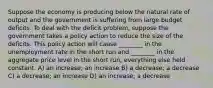 Suppose the economy is producing below the natural rate of output and the government is suffering from large budget deficits. To deal with the deficit problem, suppose the government takes a policy action to reduce the size of the deficits. This policy action will cause ________ in the unemployment rate in the short run and ________ in the aggregate price level in the short run, everything else held constant. A) an increase; an increase B) a decrease; a decrease C) a decrease; an increase D) an increase; a decrease
