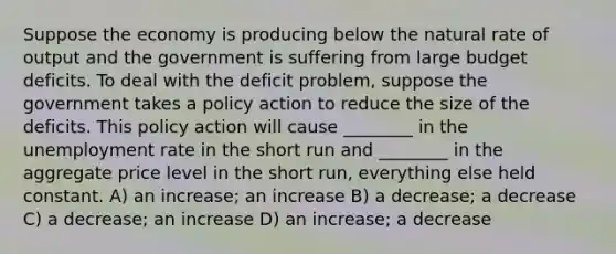 Suppose the economy is producing below the natural rate of output and the government is suffering from large budget deficits. To deal with the deficit problem, suppose the government takes a policy action to reduce the size of the deficits. This policy action will cause ________ in the <a href='https://www.questionai.com/knowledge/kh7PJ5HsOk-unemployment-rate' class='anchor-knowledge'>unemployment rate</a> in the short run and ________ in the aggregate price level in the short run, everything else held constant. A) an increase; an increase B) a decrease; a decrease C) a decrease; an increase D) an increase; a decrease