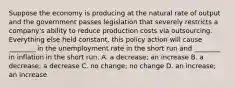 Suppose the economy is producing at the natural rate of output and the government passes legislation that severely restricts a​ company's ability to reduce production costs via outsourcing. Everything else held​ constant, this policy action will cause​ ________ in the unemployment rate in the short run and​ ________ in inflation in the short run. A. a​ decrease; an increase B. a​ decrease; a decrease C. no​ change; no change D. an​ increase; an increase