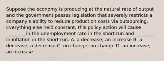 Suppose the economy is producing at the natural rate of output and the government passes legislation that severely restricts a​ company's ability to reduce production costs via outsourcing. Everything else held​ constant, this policy action will cause​ ________ in the unemployment rate in the short run and​ ________ in inflation in the short run. A. a​ decrease; an increase B. a​ decrease; a decrease C. no​ change; no change D. an​ increase; an increase