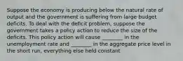 Suppose the economy is producing below the natural rate of output and the government is suffering from large budget deficits. To deal with the deficit problem, suppose the government takes a policy action to reduce the size of the deficits. This policy action will cause ________ in the unemployment rate and ________ in the aggregate price level in the short run, everything else held constant