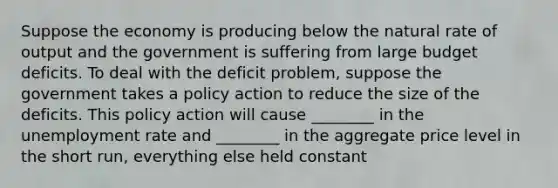 Suppose the economy is producing below the natural rate of output and the government is suffering from large budget deficits. To deal with the deficit problem, suppose the government takes a policy action to reduce the size of the deficits. This policy action will cause ________ in the unemployment rate and ________ in the aggregate price level in the short run, everything else held constant