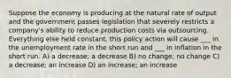 Suppose the economy is producing at the natural rate of output and the government passes legislation that severely restricts a company's ability to reduce production costs via outsourcing. Everything else held constant, this policy action will cause ___ in the unemployment rate in the short run and ___ in inflation in the short run. A) a decrease; a decrease B) no change; no change C) a decrease; an increase D) an increase; an increase