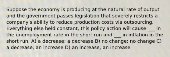 Suppose the economy is producing at the natural rate of output and the government passes legislation that severely restricts a company's ability to reduce production costs via outsourcing. Everything else held constant, this policy action will cause ___ in the unemployment rate in the short run and ___ in inflation in the short run. A) a decrease; a decrease B) no change; no change C) a decrease; an increase D) an increase; an increase