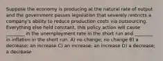 Suppose the economy is producing at the natural rate of output and the government passes legislation that severely restricts a company's ability to reduce production costs via outsourcing. Everything else held constant, this policy action will cause ________ in the unemployment rate in the short run and ________ in inflation in the short run. A) no change; no change B) a decrease; an increase C) an increase; an increase D) a decrease; a decrease
